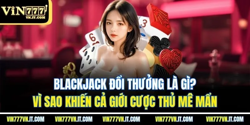 Blackjack đổi thưởng là gì? Vì sao khiến cả giới cược thủ mê mẩn