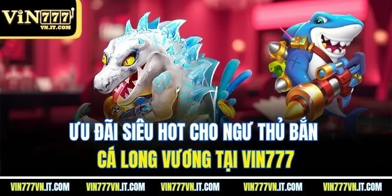 Ưu đãi siêu hot cho ngư thủ bắn cá long vương tại Vin777